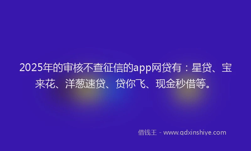 2025年的审核不查征信的app网贷有：星贷、宝来花、洋葱速贷、贷你飞、现金秒借等。