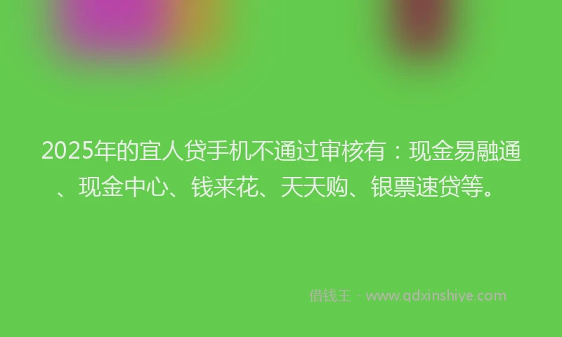 2025年的宜人贷手机不通过审核有：现金易融通、现金中心、钱来花、天天购、银票速贷等。