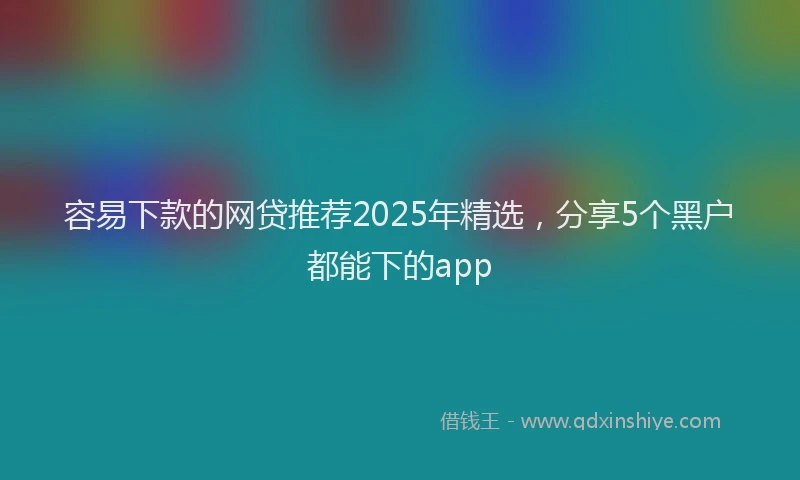 容易下款的网贷推荐2025年精选，分享5个黑户都能下的app