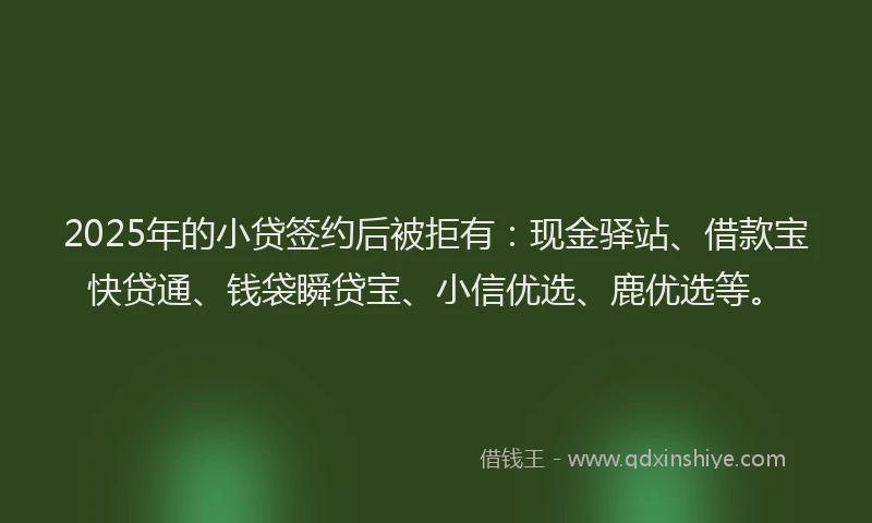 2025年的小贷签约后被拒有：现金驿站、借款宝快贷通、钱袋瞬贷宝、小信优选、鹿优选等。