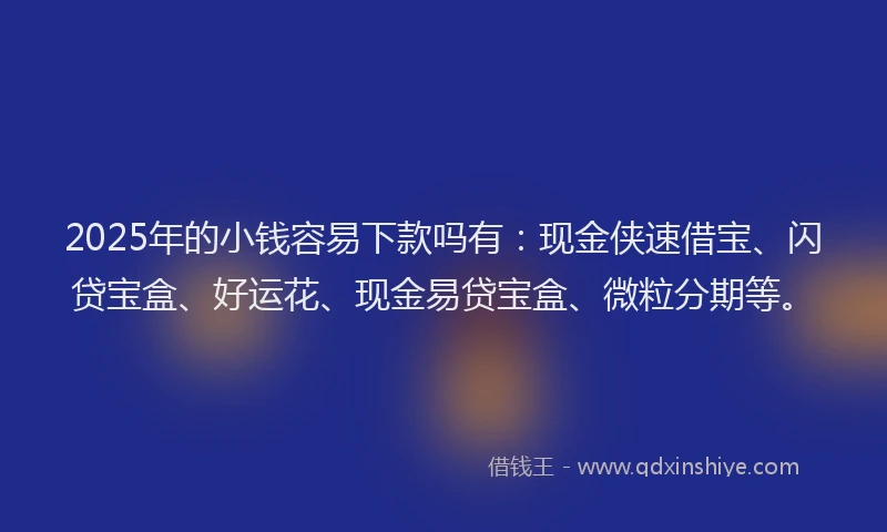 2025年的小钱容易下款吗有：现金侠速借宝、闪贷宝盒、好运花、现金易贷宝盒、微粒分期等。
