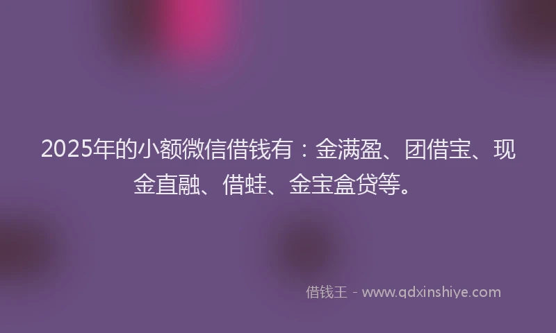 2025年的小额微信借钱有：金满盈、团借宝、现金直融、借蛙、金宝盒贷等。