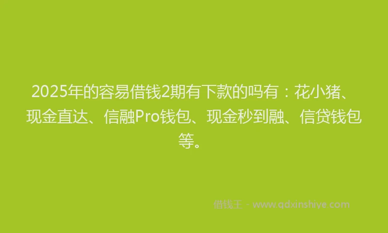2025年的容易借钱2期有下款的吗有：花小猪、现金直达、信融Pro钱包、现金秒到融、信贷钱包等。