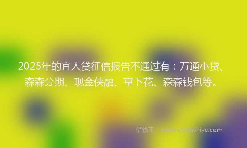 2025年的宜人贷征信报告不通过有：万通小贷、森森分期、现金侠融、享下花、森森钱包等。