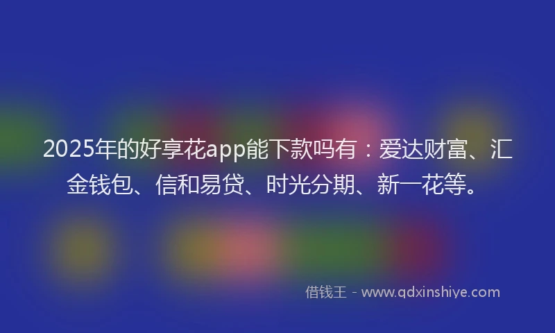 2025年的好享花app能下款吗有：爱达财富、汇金钱包、信和易贷、时光分期、新一花等。