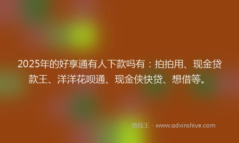 2025年的好享通有人下款吗有：拍拍用、现金贷款王、洋洋花呗通、现金侠快贷、想借等。