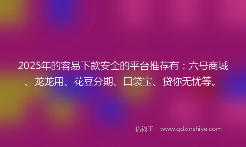 2025年的容易下款安全的平台推荐有：六号商城、龙龙用、花豆分期、口袋宝、贷你无忧等。