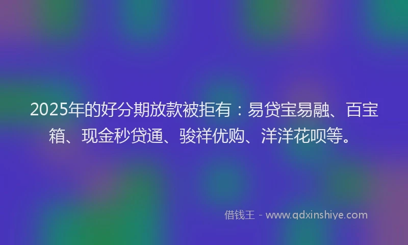 2025年的好分期放款被拒有：易贷宝易融、百宝箱、现金秒贷通、骏祥优购、洋洋花呗等。