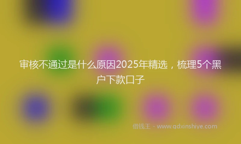 审核不通过是什么原因2025年精选，梳理5个黑户下款口子