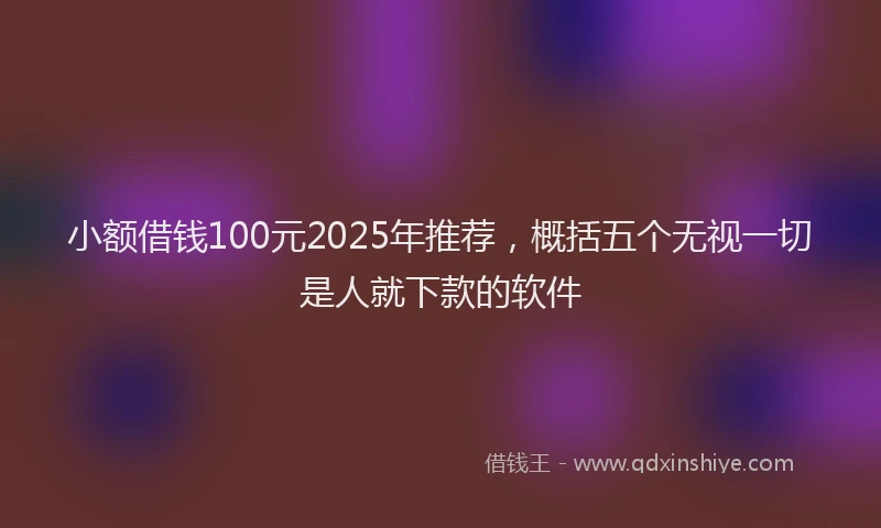 小额借钱100元2025年推荐，概括五个无视一切是人就下款的软件