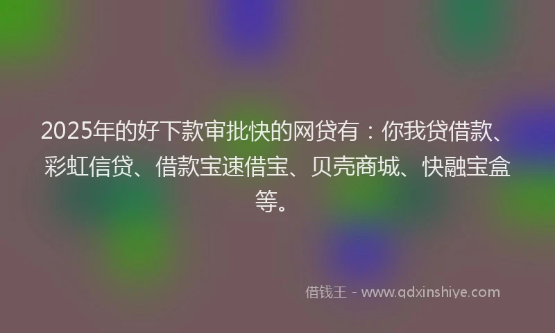 2025年的好下款审批快的网贷有:你我贷借款、彩虹信贷、借款宝速借宝、贝壳商城、快融宝盒等。