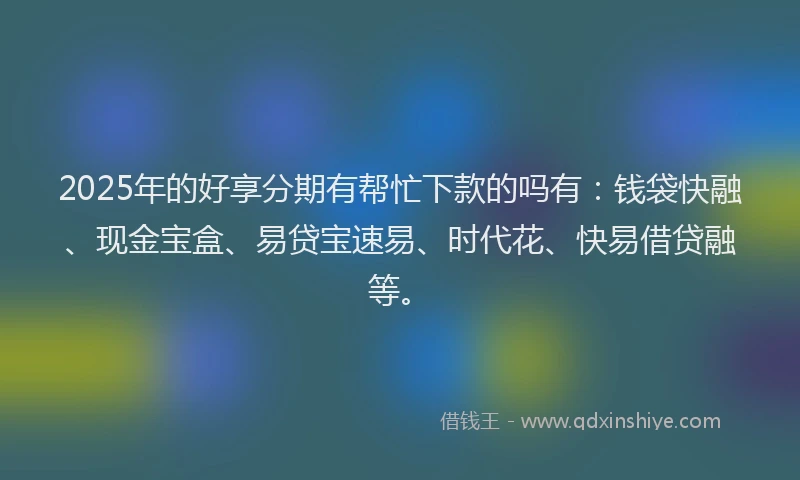 2025年的好享分期有帮忙下款的吗有：钱袋快融、现金宝盒、易贷宝速易、时代花、快易借贷融等。