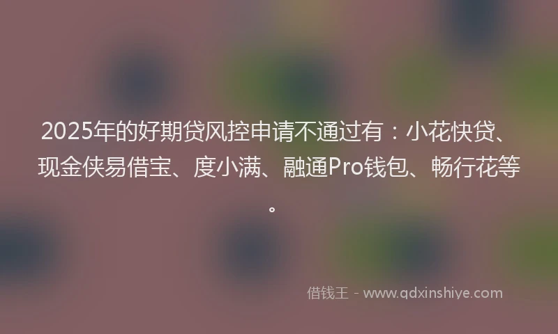 2025年的好期贷风控申请不通过有：小花快贷、现金侠易借宝、度小满、融通Pro钱包、畅行花等。
