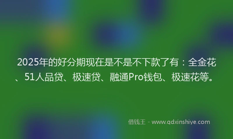 2025年的好分期现在是不是不下款了有：全金花、51人品贷、极速贷、融通Pro钱包、极速花等。