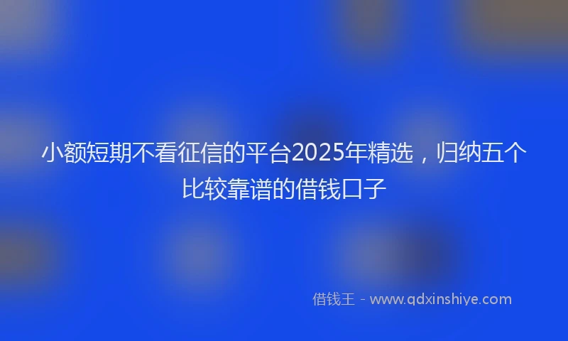 小额短期不看征信的平台2025年精选，归纳五个比较靠谱的借钱口子