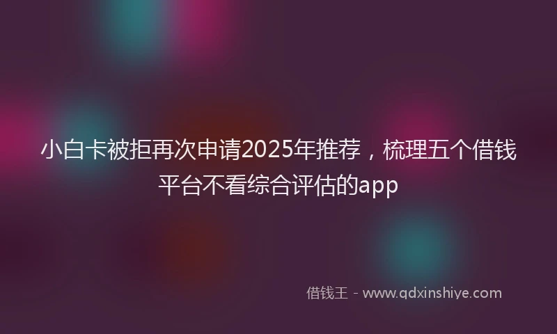 小白卡被拒再次申请2025年推荐，梳理五个借钱平台不看综合评估的app