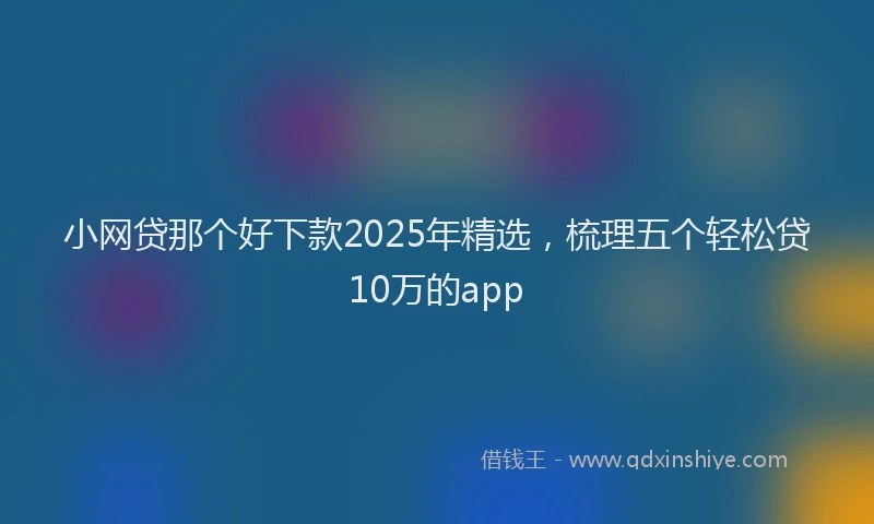 小网贷那个好下款2025年精选，梳理五个轻松贷10万的app