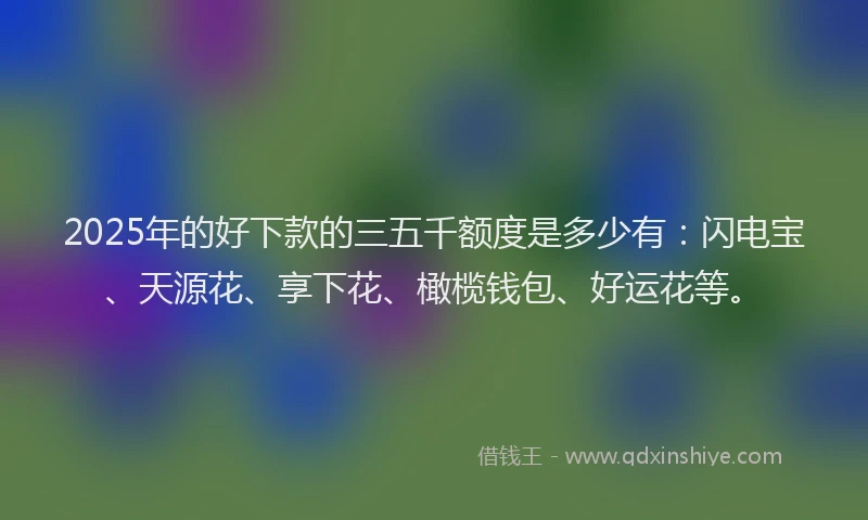 2025年的好下款的三五千额度是多少有：闪电宝、天源花、享下花、橄榄钱包、好运花等。