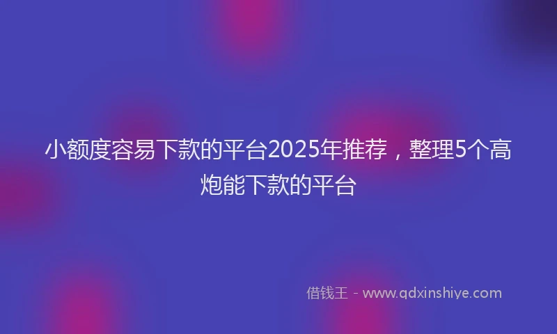 小额度容易下款的平台2025年推荐，整理5个高炮能下款的平台