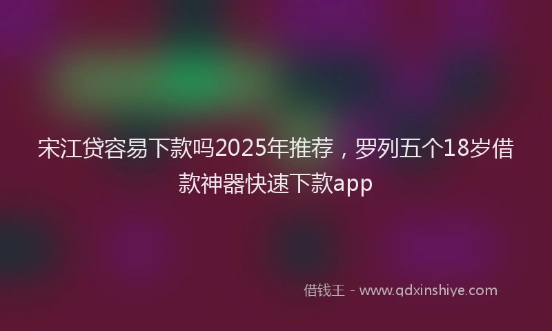 宋江贷容易下款吗2025年推荐，罗列五个18岁借款神器快速下款app