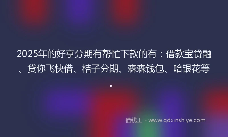 2025年的好享分期有帮忙下款的有：借款宝贷融、贷你飞快借、桔子分期、森森钱包、哈银花等。