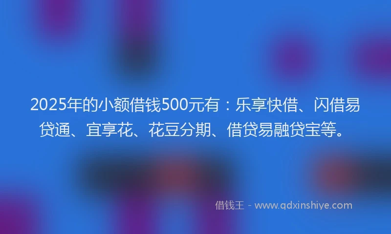 2025年的小额借钱500元有：乐享快借、闪借易贷通、宜享花、花豆分期、借贷易融贷宝等。