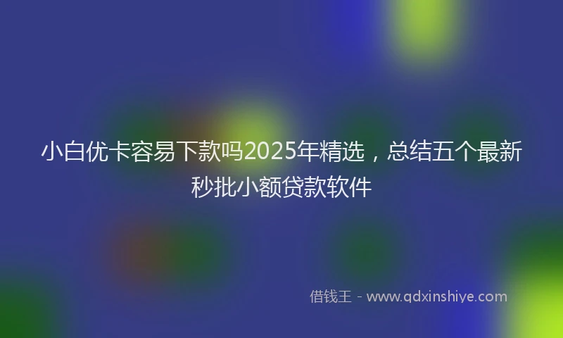 小白优卡容易下款吗2025年精选，总结五个最新秒批小额贷款软件