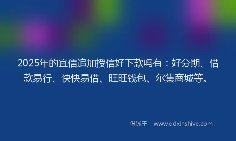 2025年的宜信追加授信好下款吗有：好分期、借款易行、快快易借、旺旺钱包、尔集商城等。