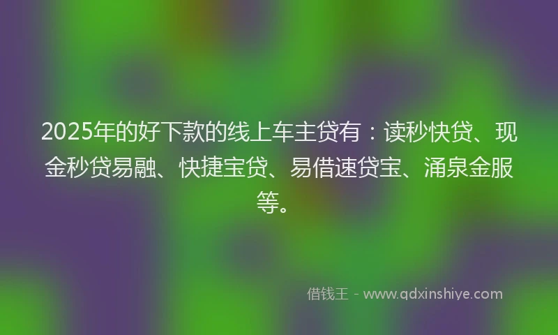 2025年的好下款的线上车主贷有：读秒快贷、现金秒贷易融、快捷宝贷、易借速贷宝、涌泉金服等。