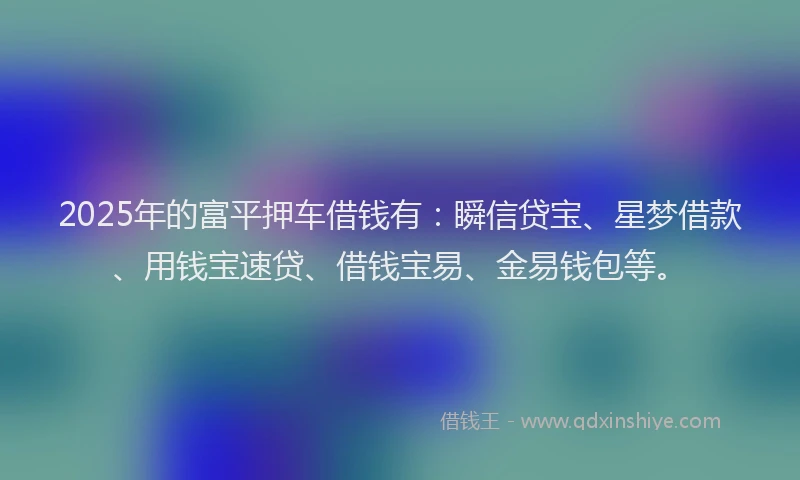 2025年的富平押车借钱有：瞬信贷宝、星梦借款、用钱宝速贷、借钱宝易、金易钱包等。