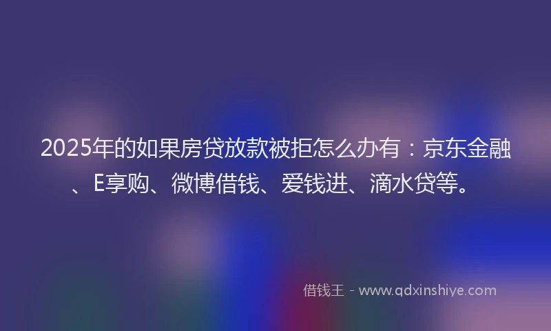 2025年的如果房贷放款被拒怎么办有：京东金融、E享购、微博借钱、爱钱进、滴水贷等。