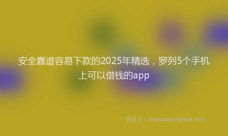 安全靠谱容易下款的2025年精选，罗列5个手机上可以借钱的app