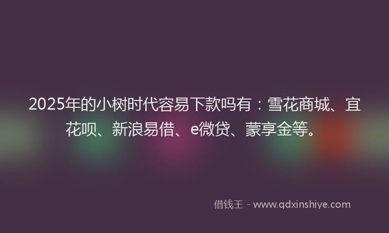 2025年的小树时代容易下款吗有：雪花商城、宜花呗、新浪易借、e微贷、蒙享金等。