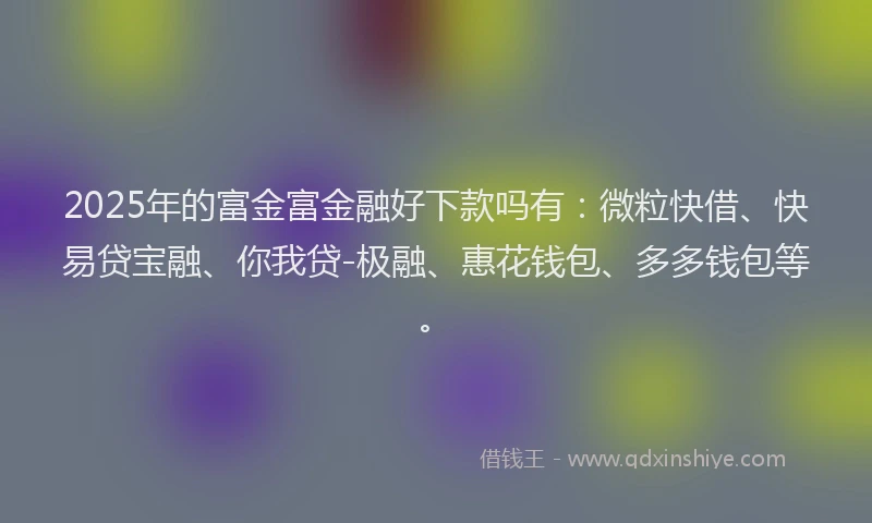 2025年的富金富金融好下款吗有：微粒快借、快易贷宝融、你我贷-极融、惠花钱包、多多钱包等。