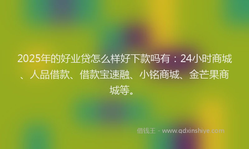 2025年的好业贷怎么样好下款吗有：24小时商城、人品借款、借款宝速融、小铭商城、金芒果商城等。