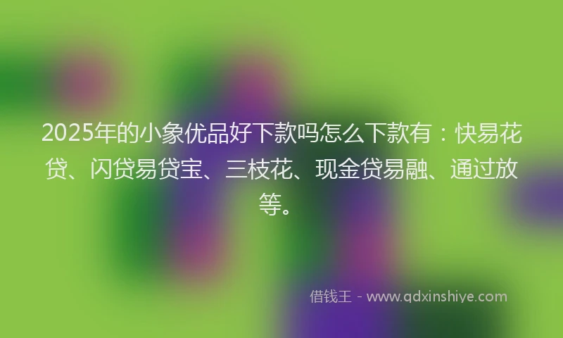 2025年的小象优品好下款吗怎么下款有：快易花贷、闪贷易贷宝、三枝花、现金贷易融、通过放等。