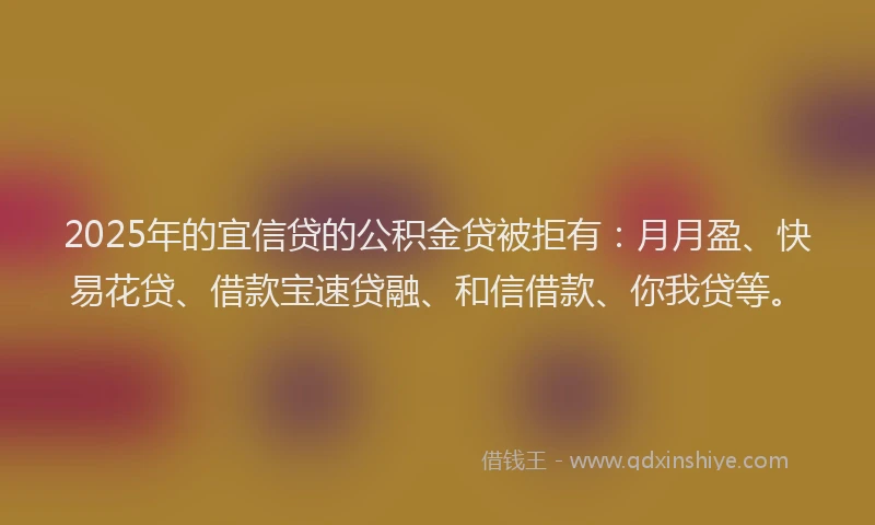 2025年的宜信贷的公积金贷被拒有：月月盈、快易花贷、借款宝速贷融、和信借款、你我贷等。