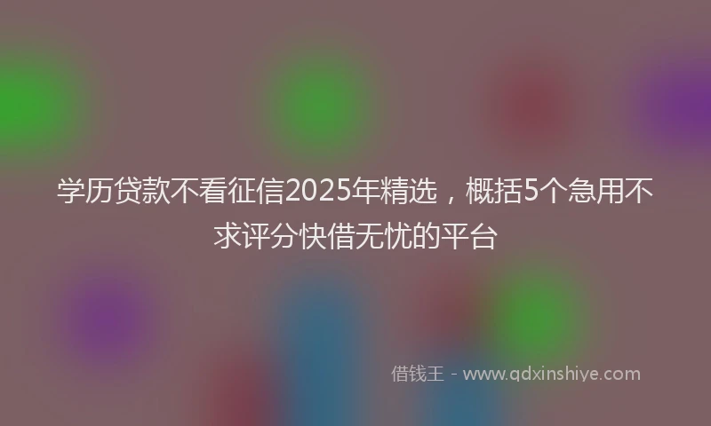 学历贷款不看征信2025年精选，概括5个急用不求评分快借无忧的平台