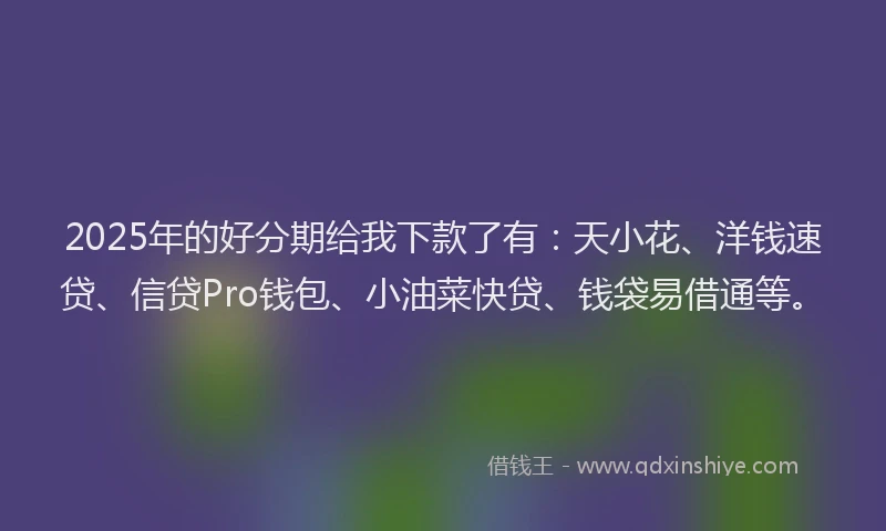 2025年的好分期给我下款了有：天小花、洋钱速贷、信贷Pro钱包、小油菜快贷、钱袋易借通等。