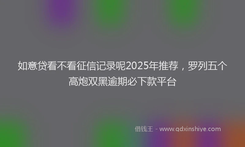 如意贷看不看征信记录呢2025年推荐，罗列五个高炮双黑逾期必下款平台