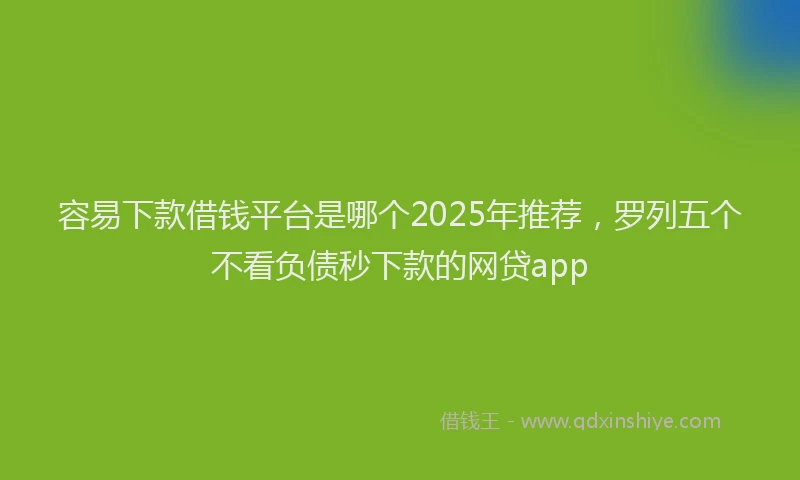 容易下款借钱平台是哪个2025年推荐，罗列五个不看负债秒下款的网贷app