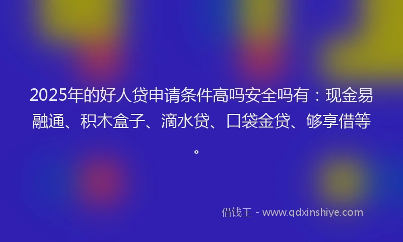 2025年的好人贷申请条件高吗安全吗有：现金易融通、积木盒子、滴水贷、口袋金贷、够享借等。