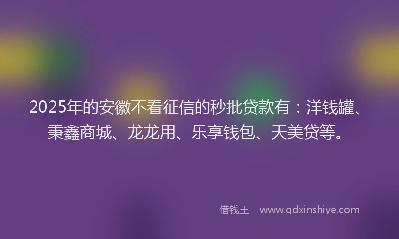 2025年的安徽不看征信的秒批贷款有：洋钱罐、秉鑫商城、龙龙用、乐享钱包、天美贷等。