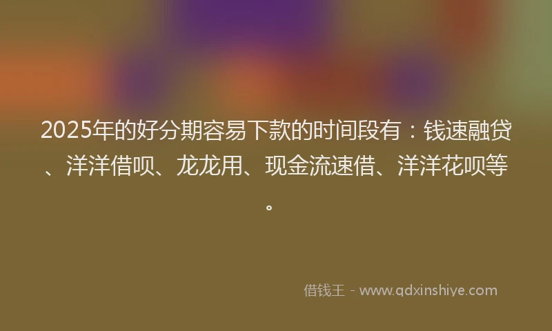 2025年的好分期容易下款的时间段有：钱速融贷、洋洋借呗、龙龙用、现金流速借、洋洋花呗等。