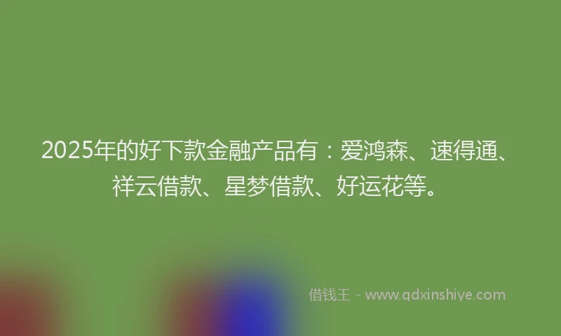2025年的好下款金融产品有：爱鸿森、速得通、祥云借款、星梦借款、好运花等。