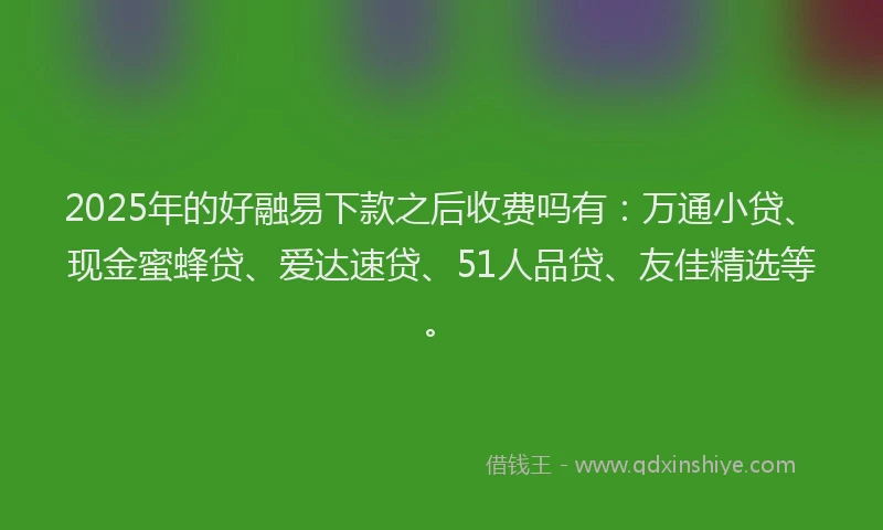 2025年的好融易下款之后收费吗有：万通小贷、现金蜜蜂贷、爱达速贷、51人品贷、友佳精选等。