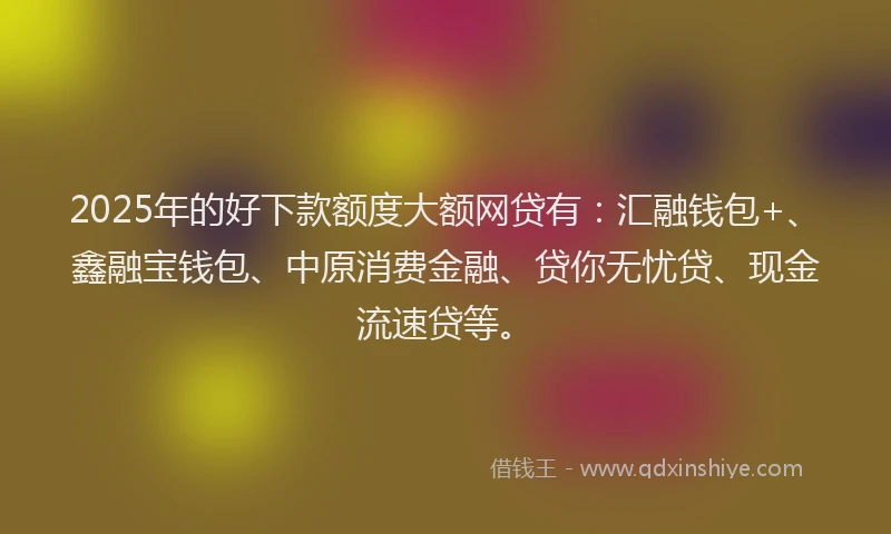 2025年的好下款额度大额网贷有：汇融钱包+、鑫融宝钱包、中原消费金融、贷你无忧贷、现金流速贷等。