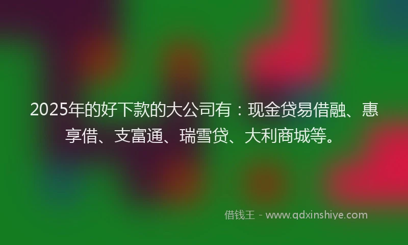 2025年的好下款的大公司有：现金贷易借融、惠享借、支富通、瑞雪贷、大利商城等。