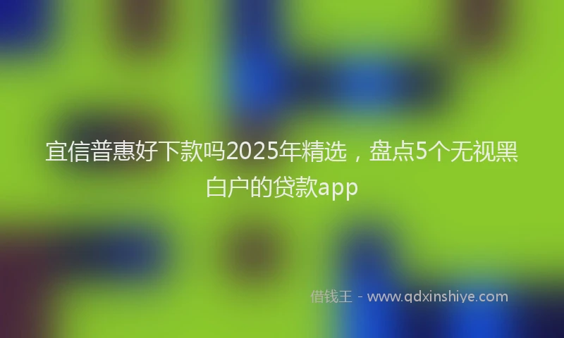 宜信普惠好下款吗2025年精选，盘点5个无视黑白户的贷款app