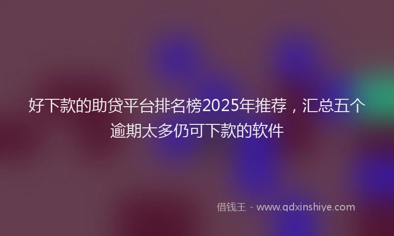 好下款的助贷平台排名榜2025年推荐，汇总五个逾期太多仍可下款的软件